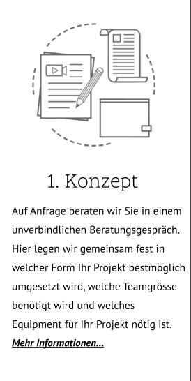 1. Konzept .. Auf Anfrage beraten wir Sie in einem unverbindlichen Beratungsgespräch. Hier legen wir gemeinsam fest in welcher Form Ihr Projekt bestmöglich umgesetzt wird, welche Teamgrösse benötigt wird und welches Equipment für Ihr Projekt nötig ist. Mehr Informationen…