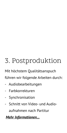 3. Postproduktion.. Mit höchstem Qualitätsanspuch führen wir folgende Arbeiten durch: -   Audiobearbeitungen -   Farbkorrekturen -   Synchronisation -   Schnitt von Video- und Audio-       aufnahmen nach Partitur       Mehr Informationen…