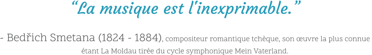 “La musique est l'inexprimable.”  - Bedřich Smetana (1824 - 1884), compositeur romantique tchèque, son œuvre la plus connue étant La Moldau tirée du cycle symphonique Mein Vaterland.